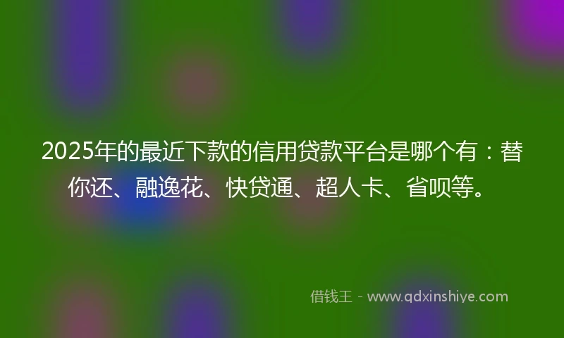 2025年的最近下款的信用贷款平台是哪个有：替你还、融逸花、快贷通、超人卡、省呗等。