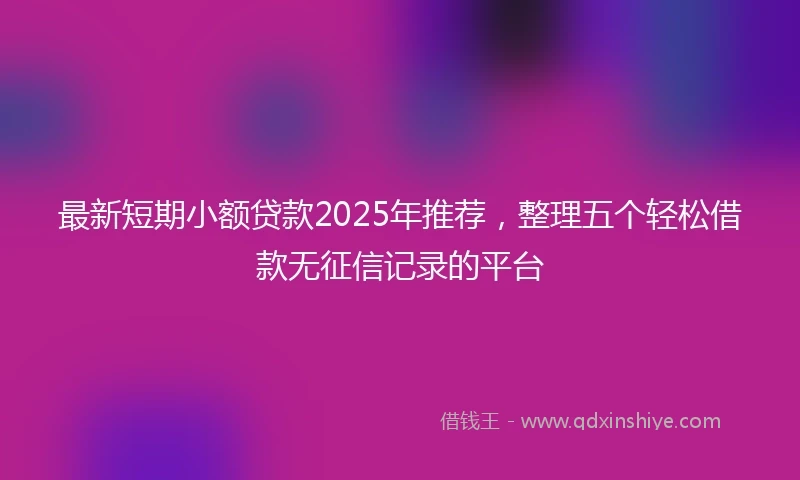最新短期小额贷款2025年推荐，整理五个轻松借款无征信记录的平台