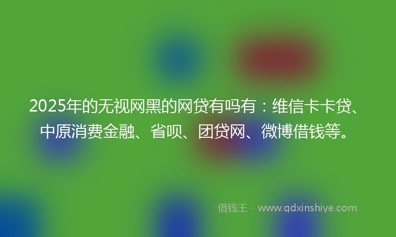 2025年的无视网黑的网贷有吗有：维信卡卡贷、中原消费金融、省呗、团贷网、微博借钱等。