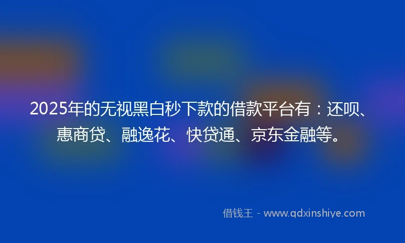 2025年的无视黑白秒下款的借款平台有：还呗、惠商贷、融逸花、快贷通、京东金融等。