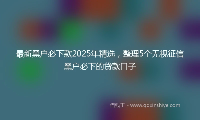 最新黑户必下款2025年精选，整理5个无视征信黑户必下的贷款口子