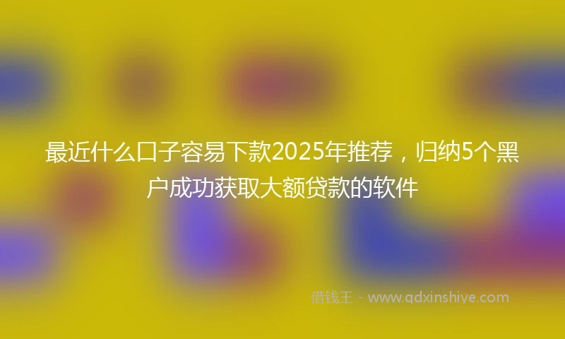 最近什么口子容易下款2025年推荐，归纳5个黑户成功获取大额贷款的软件