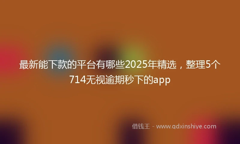 最新能下款的平台有哪些2025年精选，整理5个714无视逾期秒下的app