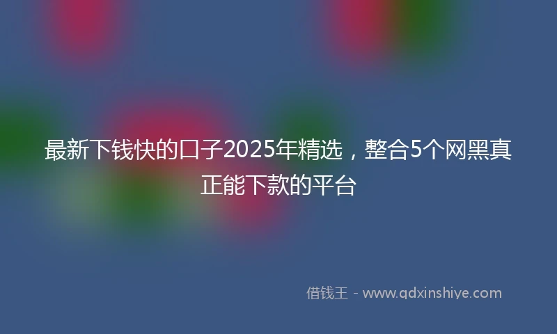 最新下钱快的口子2025年精选，整合5个网黑真正能下款的平台