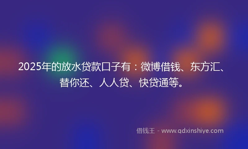 2025年的放水贷款口子有：微博借钱、东方汇、替你还、人人贷、快贷通等。