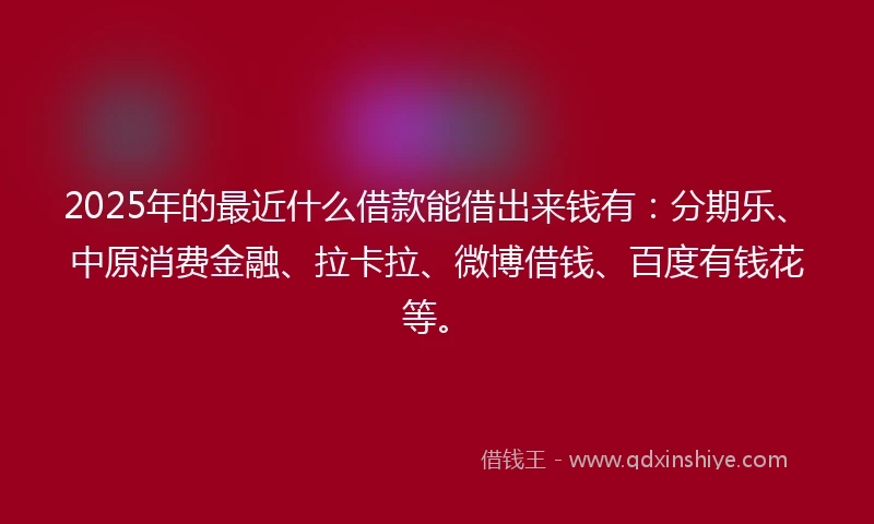 2025年的最近什么借款能借出来钱有：分期乐、中原消费金融、拉卡拉、微博借钱、百度有钱花等。