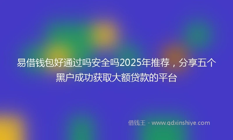易借钱包好通过吗安全吗2025年推荐，分享五个黑户成功获取大额贷款的平台