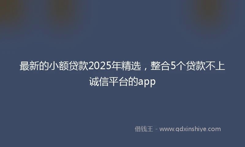 最新的小额贷款2025年精选，整合5个贷款不上诚信平台的app