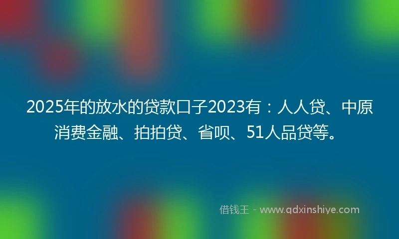 2025年的放水的贷款口子2023有：人人贷、中原消费金融、拍拍贷、省呗、51人品贷等。