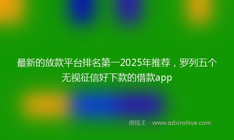 最新的放款平台排名第一2025年推荐，罗列五个无视征信好下款的借款app