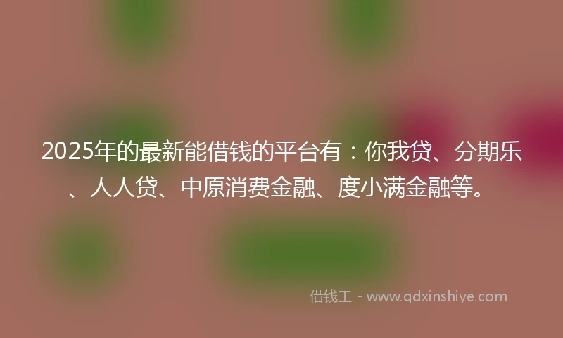 2025年的最新能借钱的平台有：你我贷、分期乐、人人贷、中原消费金融、度小满金融等。