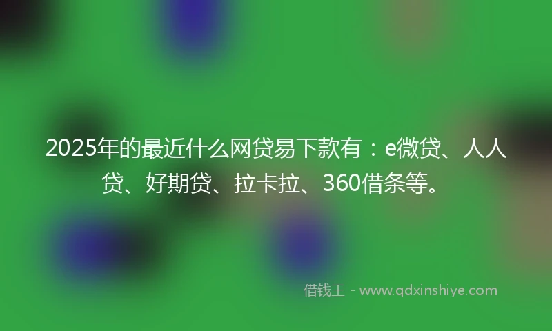 2025年的最近什么网贷易下款有：e微贷、人人贷、好期贷、拉卡拉、360借条等。