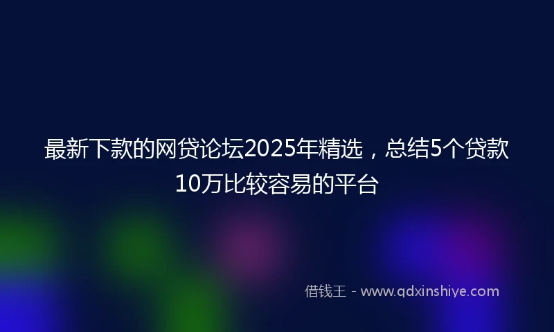 最新下款的网贷论坛2025年精选，总结5个贷款10万比较容易的平台