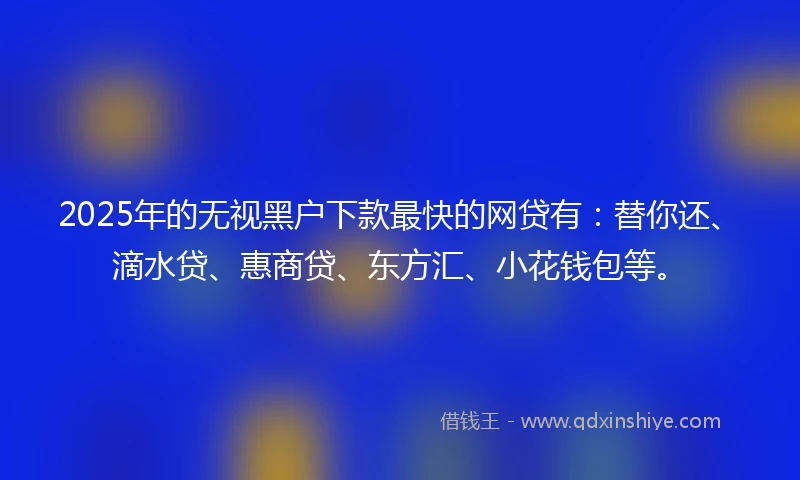 2025年的无视黑户下款最快的网贷有：替你还、滴水贷、惠商贷、东方汇、小花钱包等。