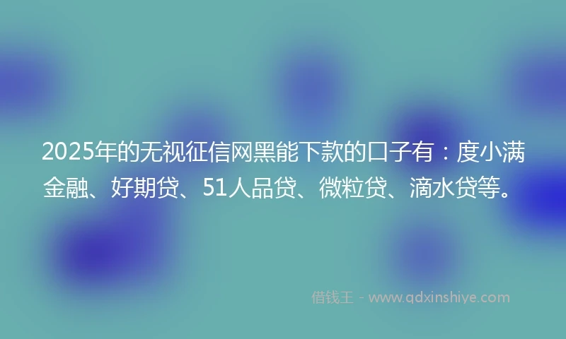 2025年的无视征信网黑能下款的口子有：度小满金融、好期贷、51人品贷、微粒贷、滴水贷等。