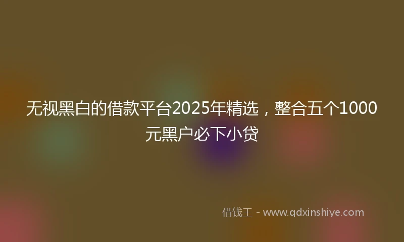 无视黑白的借款平台2025年精选，整合五个1000元黑户必下小贷