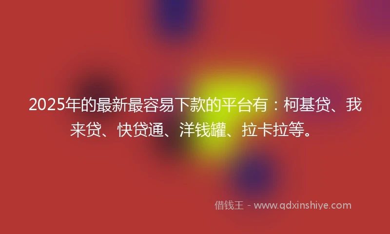 2025年的最新最容易下款的平台有：柯基贷、我来贷、快贷通、洋钱罐、拉卡拉等。