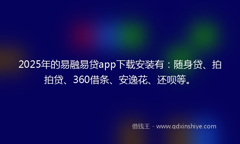 2025年的易融易贷app下载安装有：随身贷、拍拍贷、360借条、安逸花、还呗等。
