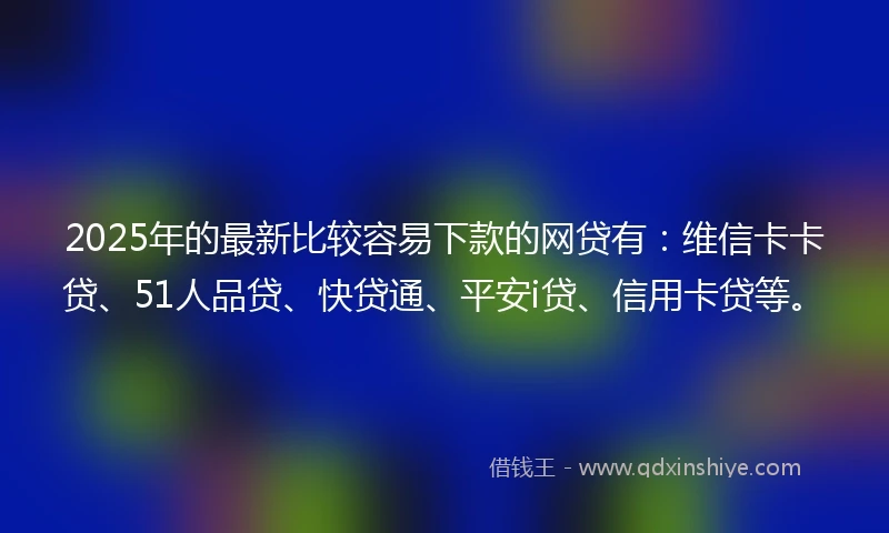 2025年的最新比较容易下款的网贷有：维信卡卡贷、51人品贷、快贷通、平安i贷、信用卡贷等。