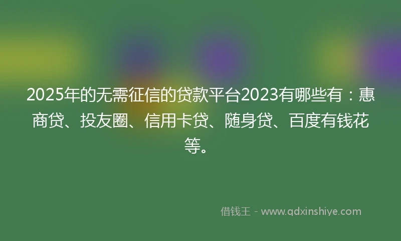 2025年的无需征信的贷款平台2023有哪些有：惠商贷、投友圈、信用卡贷、随身贷、百度有钱花等。