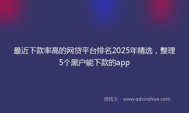 最近下款率高的网贷平台排名2025年精选，整理5个黑户能下款的app