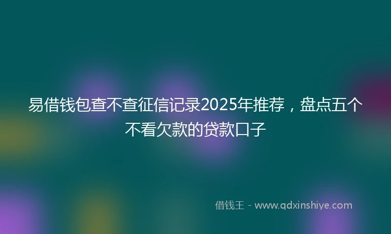 易借钱包查不查征信记录2025年推荐，盘点五个不看欠款的贷款口子