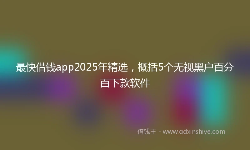 最快借钱app2025年精选，概括5个无视黑户百分百下款软件
