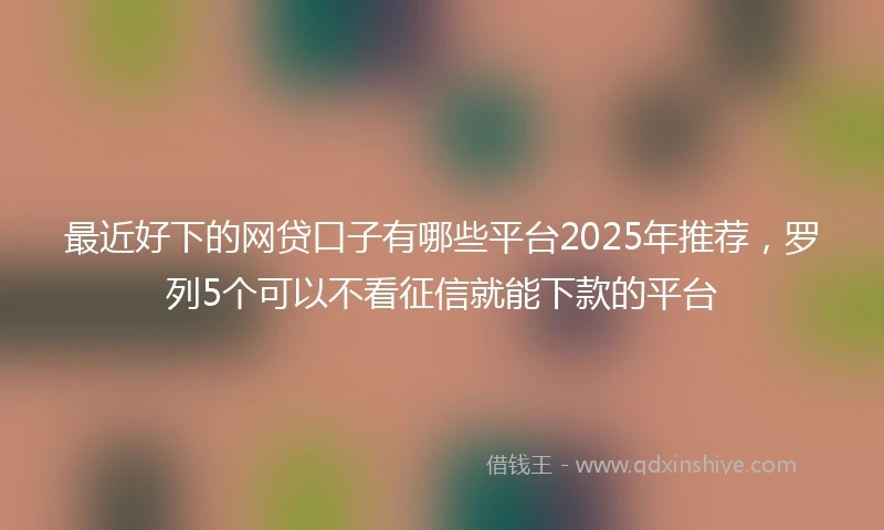 最近好下的网贷口子有哪些平台2025年推荐，罗列5个可以不看征信就能下款的平台