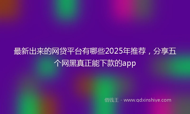 最新出来的网贷平台有哪些2025年推荐，分享五个网黑真正能下款的app