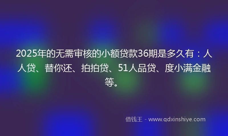 2025年的无需审核的小额贷款36期是多久有：人人贷、替你还、拍拍贷、51人品贷、度小满金融等。