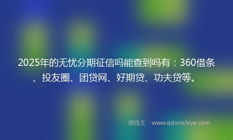 2025年的无忧分期征信吗能查到吗有：360借条、投友圈、团贷网、好期贷、功夫贷等。