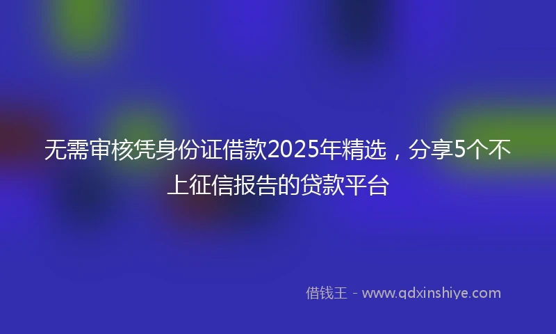 无需审核凭身份证借款2025年精选,分享5个不上征信报告的贷款平台
