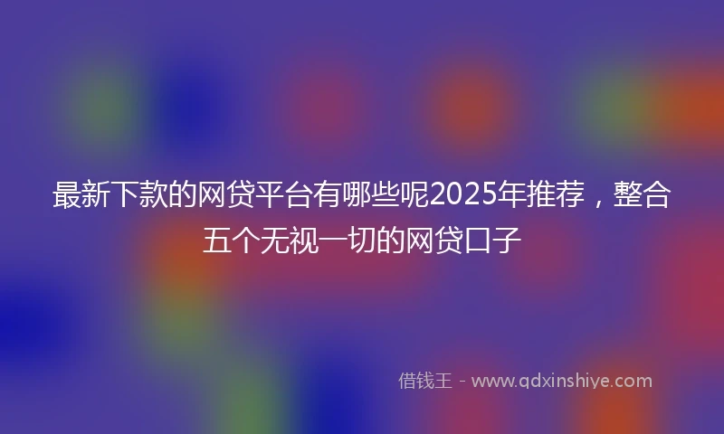 最新下款的网贷平台有哪些呢2025年推荐，整合五个无视一切的网贷口子