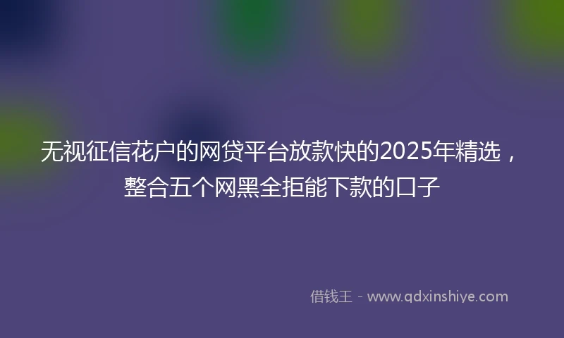 无视征信花户的网贷平台放款快的2025年精选，整合五个网黑全拒能下款的口子