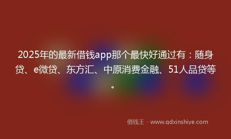 2025年的最新借钱app那个最快好通过有:随身贷、e微贷、东方汇、中原消费金融、51人品贷等。