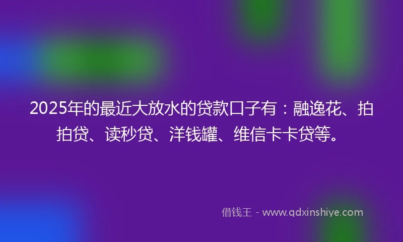 2025年的最近大放水的贷款口子有：融逸花、拍拍贷、读秒贷、洋钱罐、维信卡卡贷等。