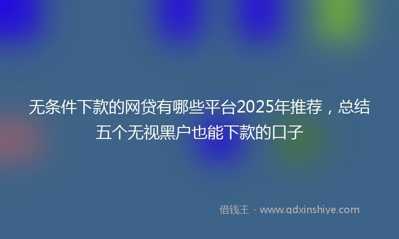 无条件下款的网贷有哪些平台2025年推荐，总结五个无视黑户也能下款的口子
