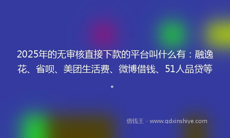 2025年的无审核直接下款的平台叫什么有：融逸花、省呗、美团生活费、微博借钱、51人品贷等。