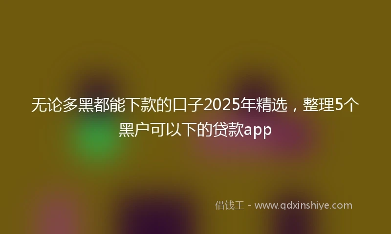 无论多黑都能下款的口子2025年精选，整理5个黑户可以下的贷款app