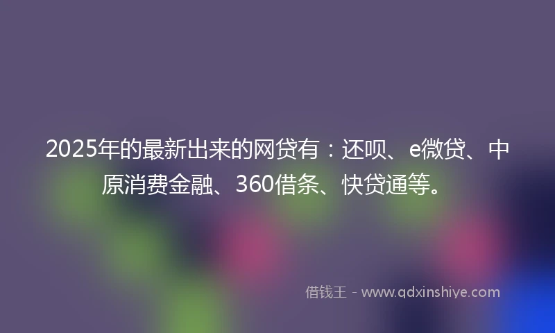 2025年的最新出来的网贷有:还呗、e微贷、中原消费金融、360借条、快贷通等。
