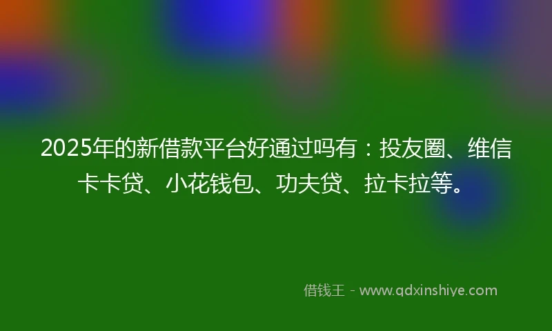 2025年的新借款平台好通过吗有：投友圈、维信卡卡贷、小花钱包、功夫贷、拉卡拉等。