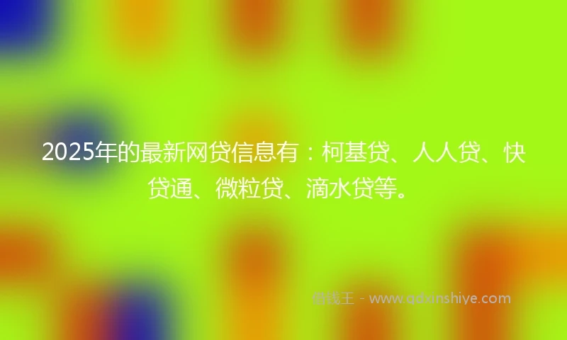 2025年的最新网贷信息有：柯基贷、人人贷、快贷通、微粒贷、滴水贷等。