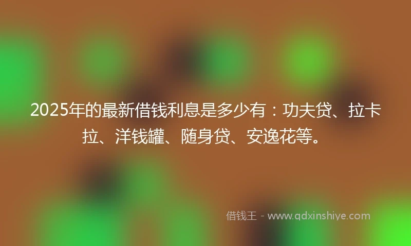 2025年的最新借钱利息是多少有：功夫贷、拉卡拉、洋钱罐、随身贷、安逸花等。