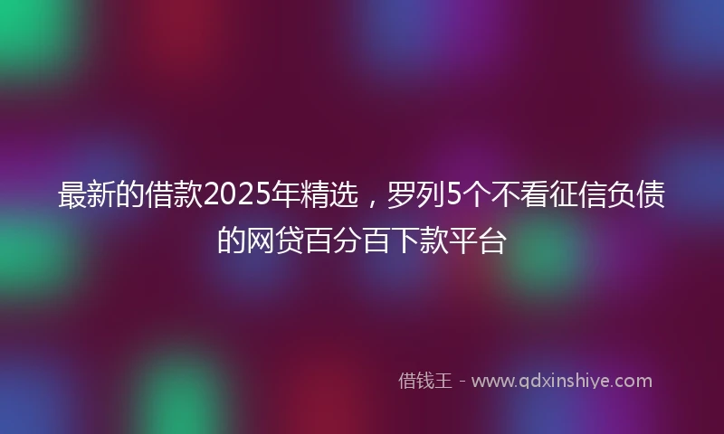 最新的借款2025年精选，罗列5个不看征信负债的网贷百分百下款平台