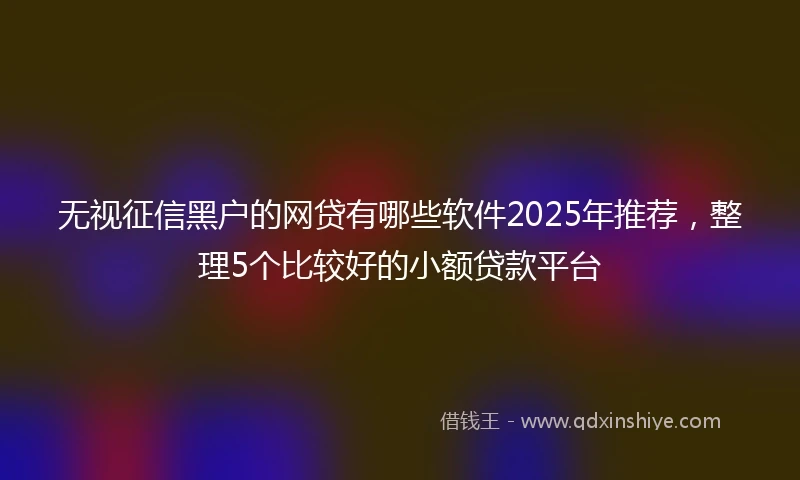 无视征信黑户的网贷有哪些软件2025年推荐,整理5个比较好的小额贷款平台