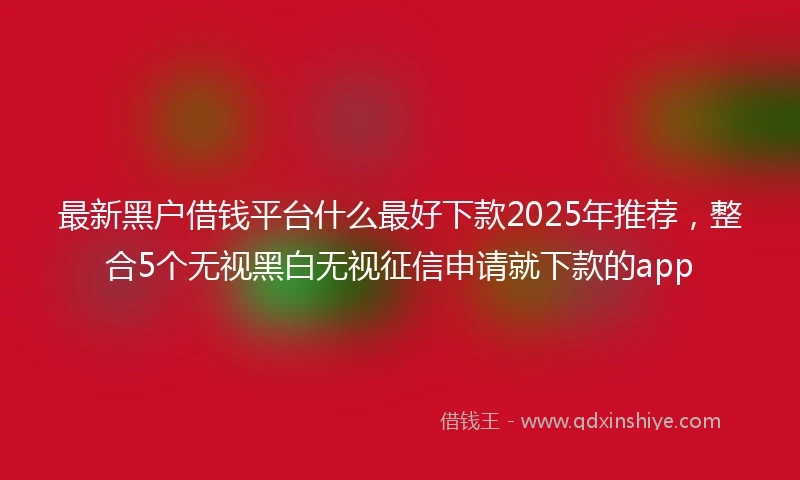 最新黑户借钱平台什么最好下款2025年推荐,整合5个无视黑白无视征信申请就下款的app