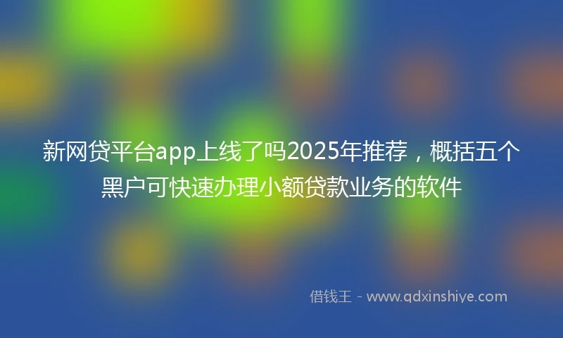 新网贷平台app上线了吗2025年推荐，概括五个黑户可快速办理小额贷款业务的软件