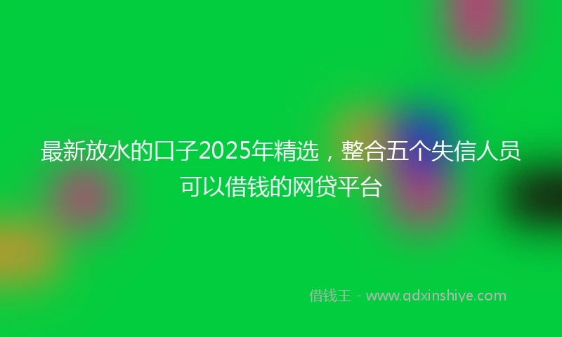 最新放水的口子2025年精选，整合五个失信人员可以借钱的网贷平台