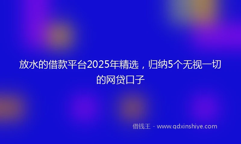 放水的借款平台2025年精选，归纳5个无视一切的网贷口子