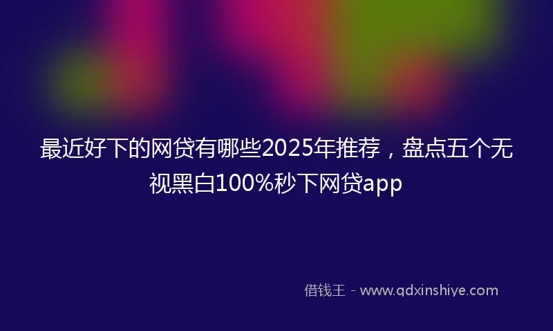 最近好下的网贷有哪些2025年推荐，盘点五个无视黑白100%秒下网贷app